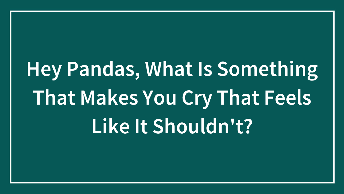 Hey Pandas, What Is Something That Makes You Cry That Feels Like It Shouldn’t?