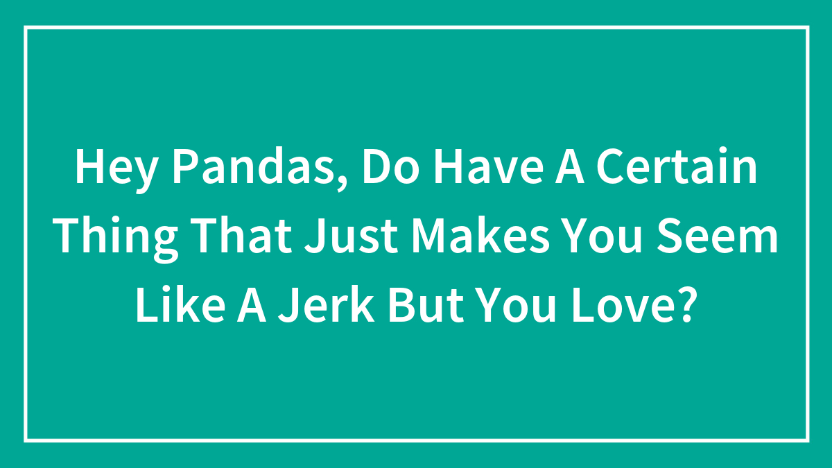 Hey Pandas, Do Have A Certain Thing That Just Makes You Seem Like A Jerk But You Love?