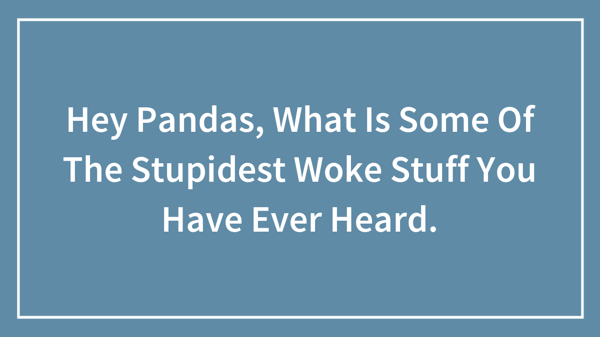 Hey Pandas, What Is Some Of The Stupidest Woke Stuff You Have Ever Heard.