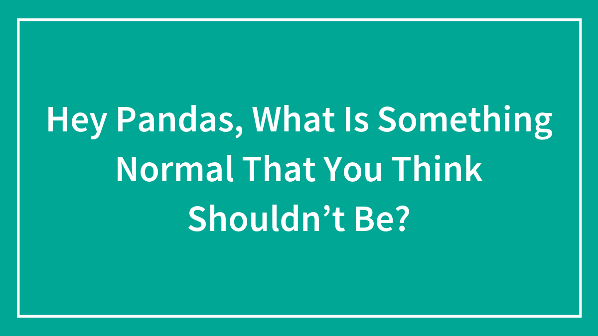 Hey Pandas, What Is Something Normal That You Think Shouldn’t Be? (Closed)