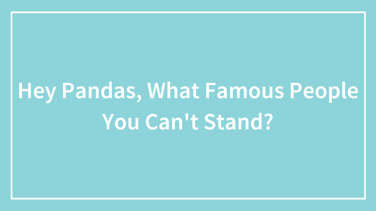 Hey Pandas, What Famous People You Can’t Stand? (Closed)