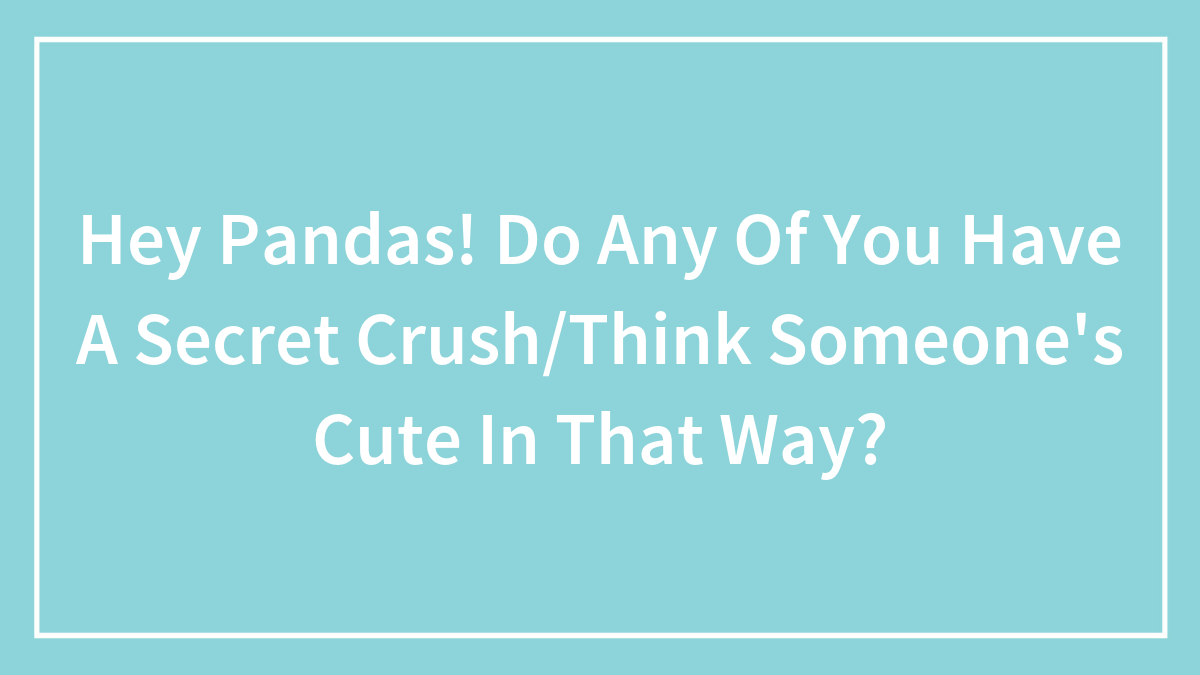 Hey Pandas! Do Any Of You Have A Secret Crush/Think Someone’s Cute In That Way?