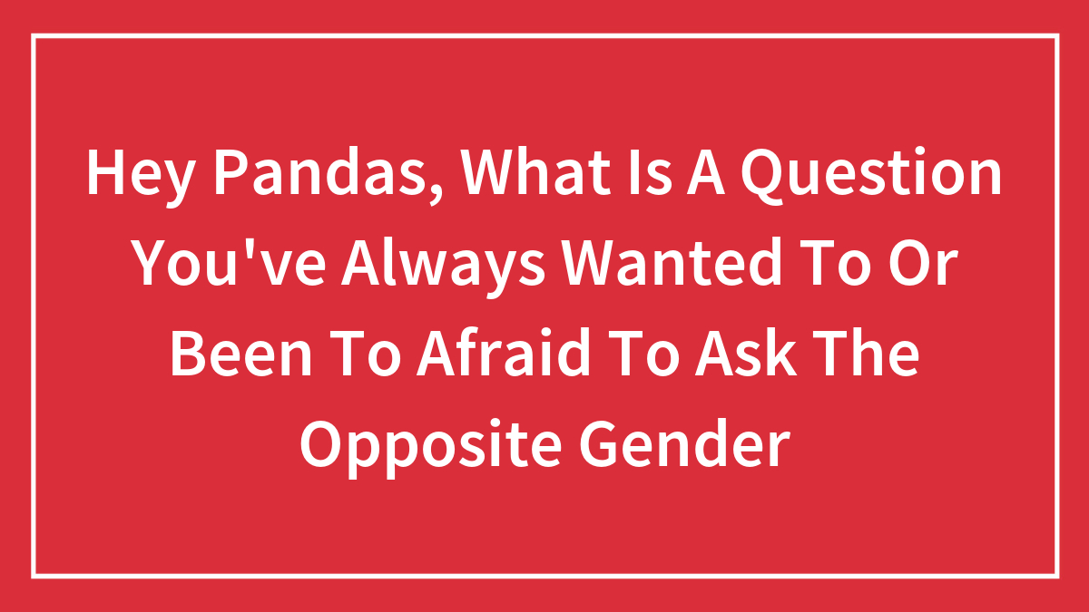 Hey Pandas, What Is A Question You’ve Always Wanted To Or Been To Afraid To Ask The Opposite Gender