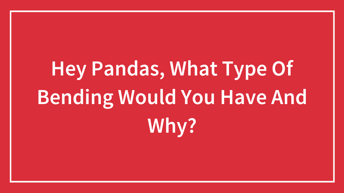 Hey Pandas, What Type Of Bending Would You Have And Why?