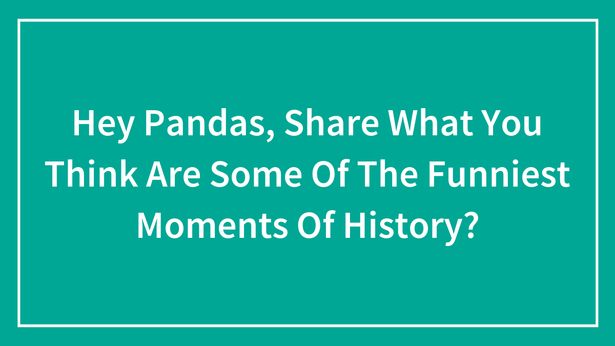 Hey Pandas, Share What You Think Are Some Of The Funniest Moments Of History? (Closed)