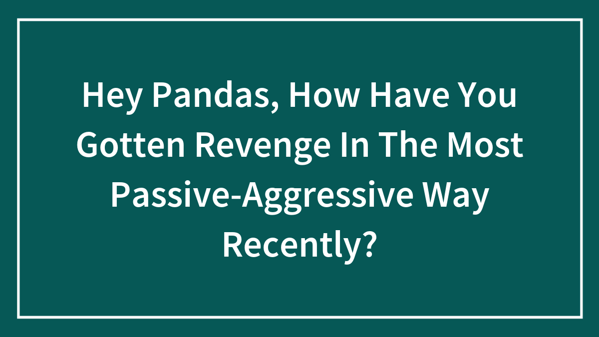 Hey Pandas, How Have You Gotten Revenge In The Most Passive-Aggressive Way Recently? (Closed)