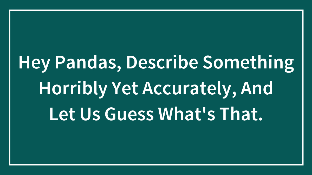 Hey Pandas, Describe Something Horribly Yet Accurately, And Let Us Guess What’s That. (Closed)