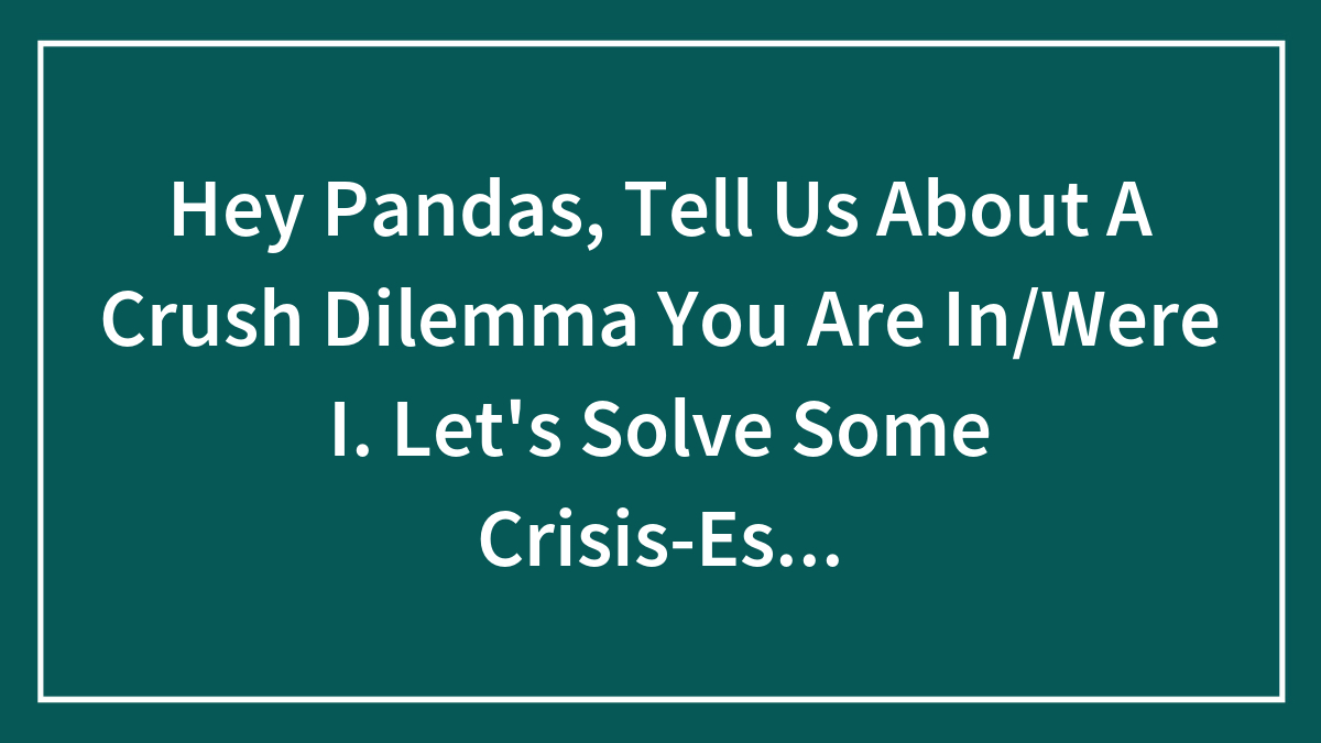 Hey Pandas, Tell Us About A Crush Dilemma You Are In/Were I. Let’s Solve Some Crisis-Es…