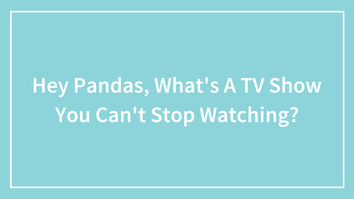 Hey Pandas, What’s A TV Show You Can’t Stop Watching?