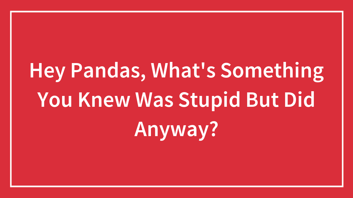 Hey Pandas, What’s Something You Knew Was Stupid But Did Anyway? (Closed)