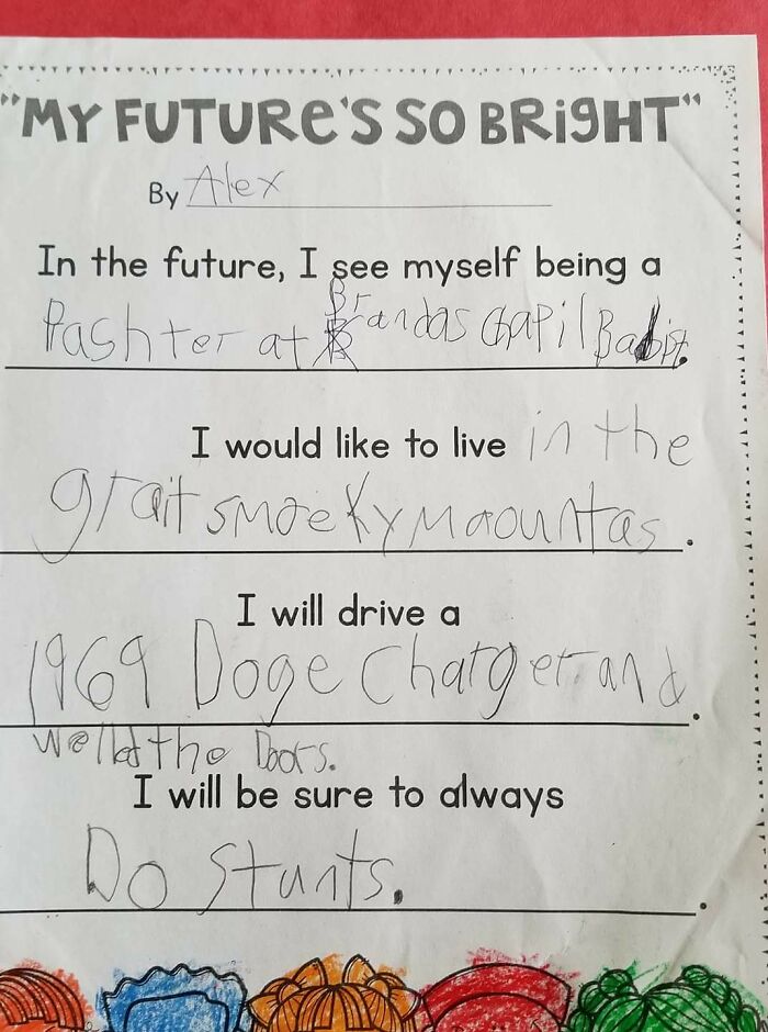 9 Year Olds Say The Darndest Things And Most Awesome Things!! Translation: In The Future I See Myself Being A: Preacher At Brandon's Chapel Baptist. I Would Like To Live: In The Great Smoky Mountains. I Will Drive A: 1969 Dodge Charger And Weld The Doors. I Will Be Sure To Always: Do Stunts!