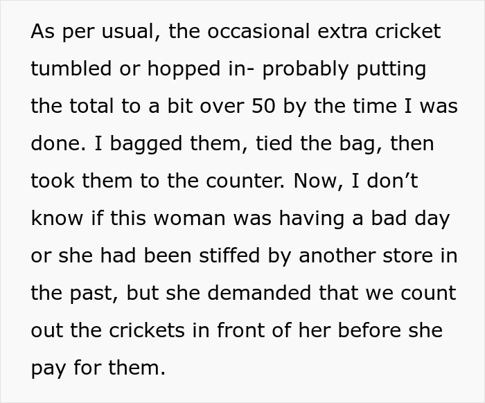 "rip her off": A customer has requested and regrets this employee to detail all the crickets she is purchasing in front of her