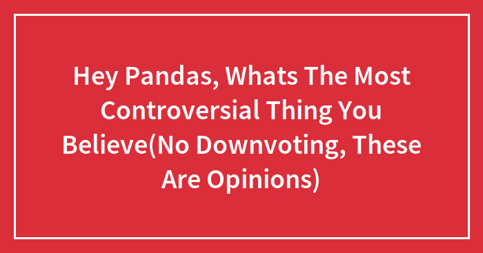 Hey Pandas, Whats The Most Controversial Thing You Believe(No Downvoting, These Are Opinions)