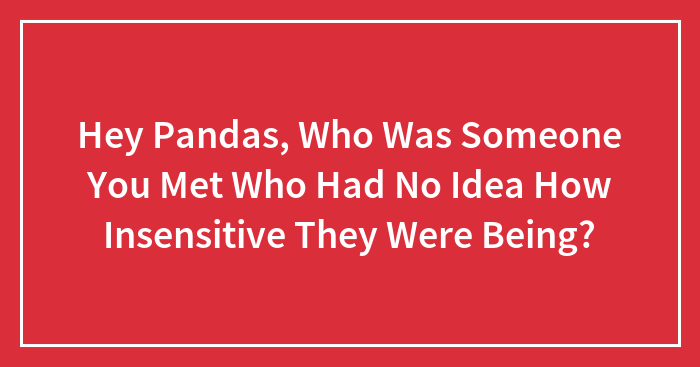 Hey Pandas, Who Was Someone You Met Who Had No Idea How Insensitive They Were Being?