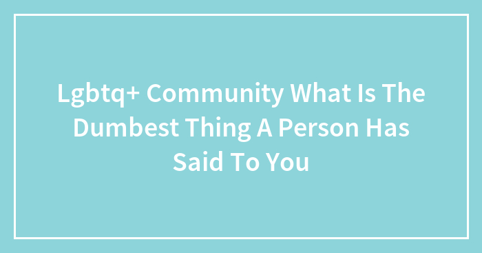 Lgbtq+ Community What Is The Dumbest Thing A Person Has Said To You