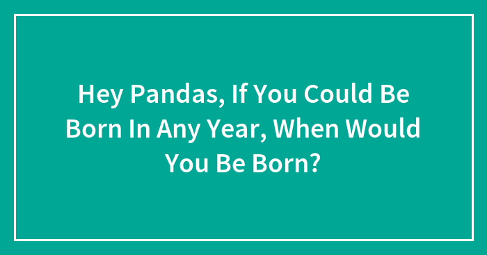 Hey Pandas, If You Could Be Born In Any Year, When Would You Be Born?