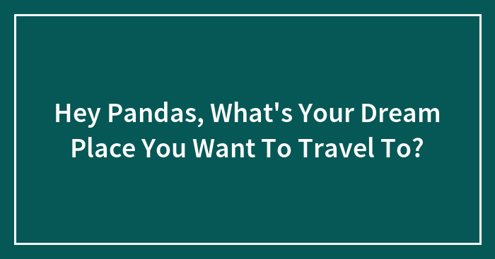 Hey Pandas, What’s Your Dream Place You Want To Travel To? (Closed)