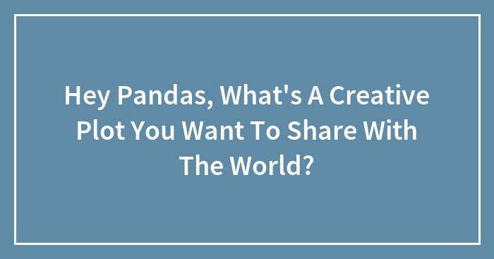 Hey Pandas, What’s A Creative Plot You Want To Share With The World?