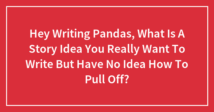Hey Writing Pandas, What Is A Story Idea You Really Want To Write But Have No Idea How To Pull Off?