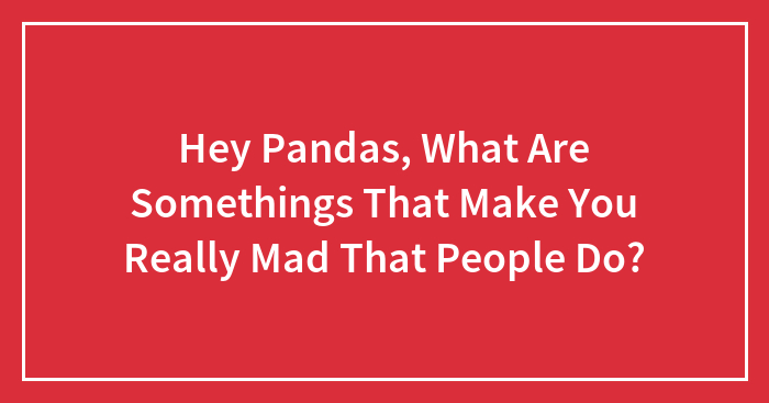 Hey Pandas, What Are Somethings That Make You Really Mad That People Do?