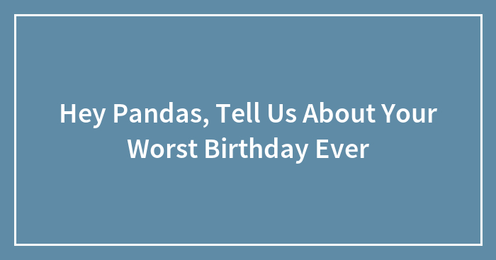 Hey Pandas, Tell Us About Your Worst Birthday Ever (Closed)