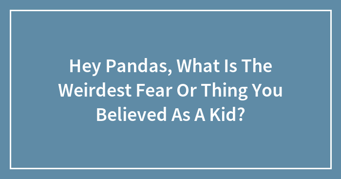 Hey Pandas, What Is The Weirdest Fear Or Thing You Believed As A Kid? (Closed)