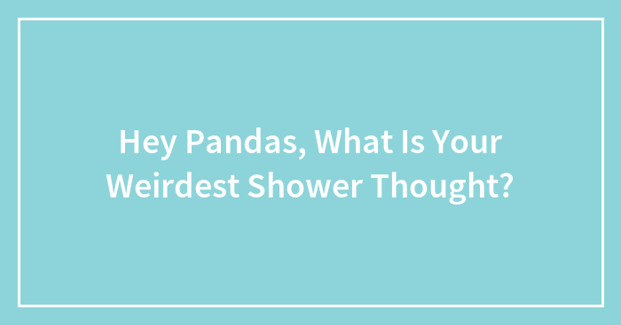 Hey Pandas, What Is Your Weirdest Shower Thought?