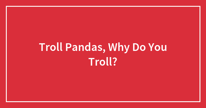 Troll Pandas, Why Do You Troll?