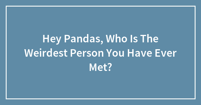 Hey Pandas, Who Is The Weirdest Person You Have Ever Met?