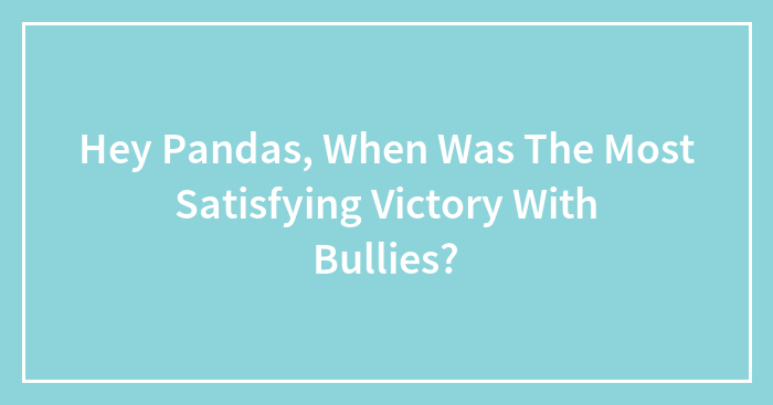 Hey Pandas, When Was The Most Satisfying Victory With Bullies?