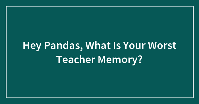 Hey Pandas, What Is Your Worst Teacher Memory?