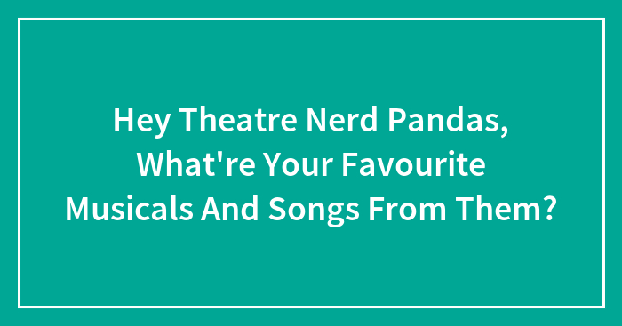 Hey Theatre Nerd Pandas, What’re Your Favourite Musicals And Songs From Them?