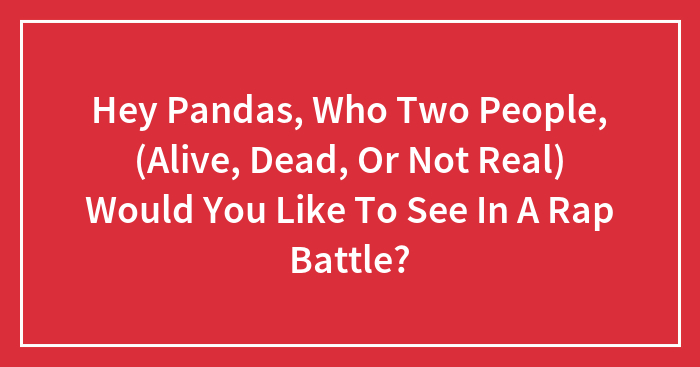 Hey Pandas, Which Two People, (Alive, Dead, Or Not Real) Would You Like To See In A Rap Battle?