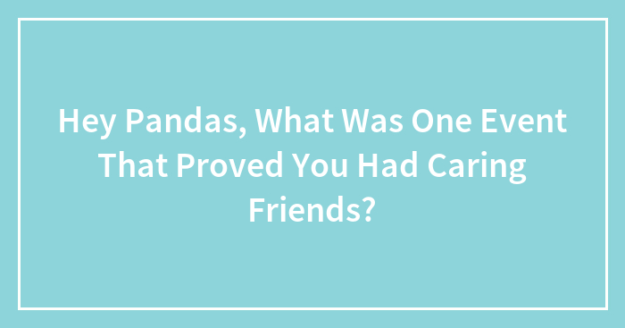 Hey Pandas, What Was One Event That Proved You Had Caring Friends? (Closed)