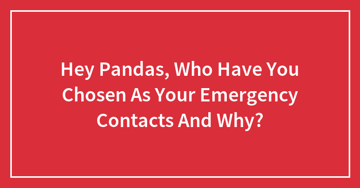 Hey Pandas, Who Have You Chosen As Your Emergency Contacts And Why? (Closed)