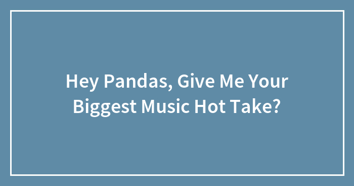 Hey Pandas, Give Me Your Biggest Music Hot Take?