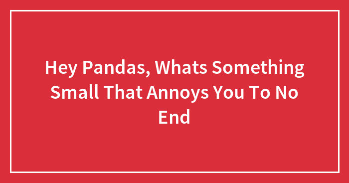 Hey Pandas, Whats Something Small That Annoys You To No End