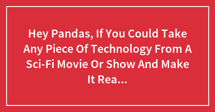 Hey Pandas, If You Could Take Any Piece Of Technology From A Sci-Fi Movie Or Show And Make It Real, What Would It Be?