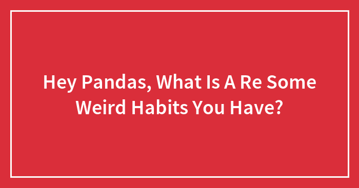 Hey Pandas, What Is A Re Some Weird Habits You Have?