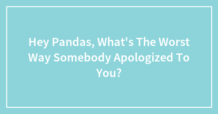 Hey Pandas, What’s The Worst Way Somebody Apologized To You?