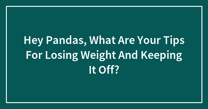 Hey Pandas, What Are Your Tips For Losing Weight And Keeping It Off?