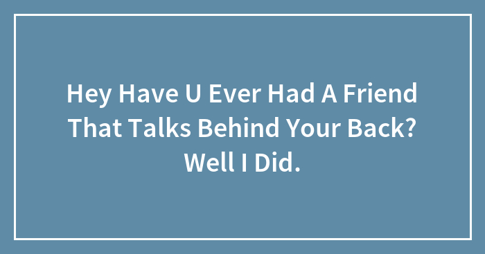 Hey Have U Ever Had A Friend That Talks Behind Your Back? Well I Did.