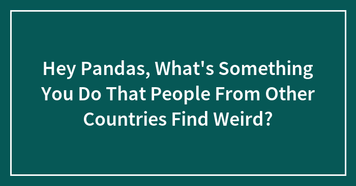 Hey Pandas, What’s Something You Do That People From Other Countries Find Weird? (Closed)