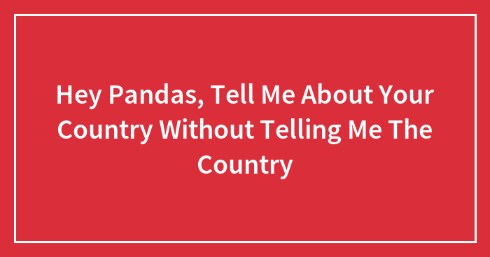 Hey Pandas, Tell Me About Your Country Without Telling Me The Country (Closed)