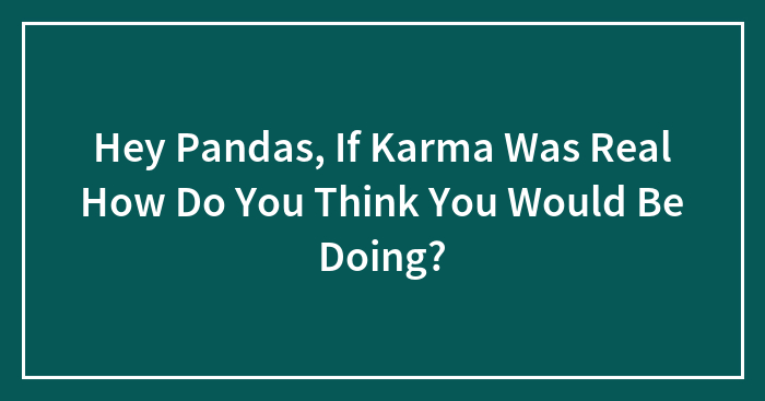 Hey Pandas, If Karma Was Real How Do You Think You Would Be Doing? (Closed)