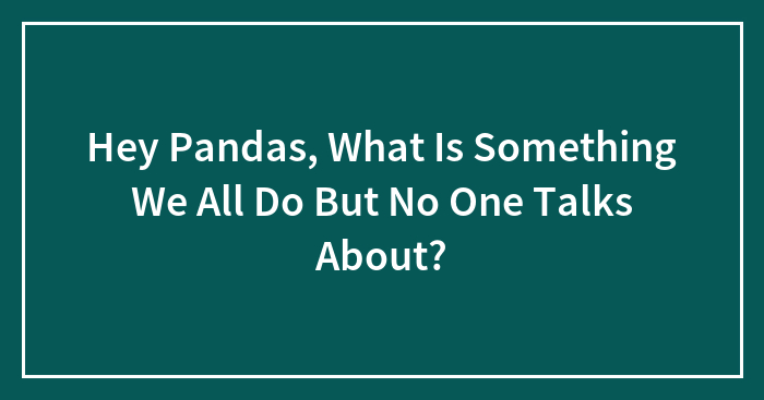 Hey Pandas, What Is Something We All Do But No One Talks About? (Closed)