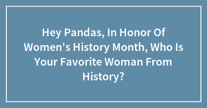 Hey Pandas, In Honor Of Women’s History Month, Who Is Your Favorite Woman From History? (Closed)