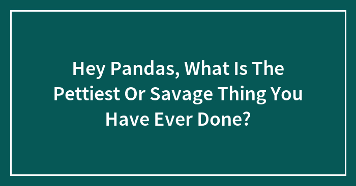 Hey Pandas, What Is The Pettiest Or Savage Thing You Have Ever Done?
