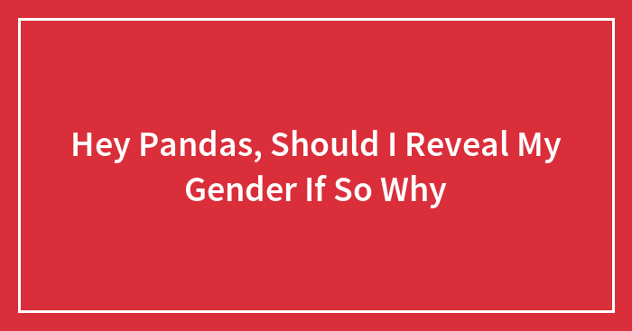 Hey Pandas, Should I Reveal My Gender If So Why (Closed)