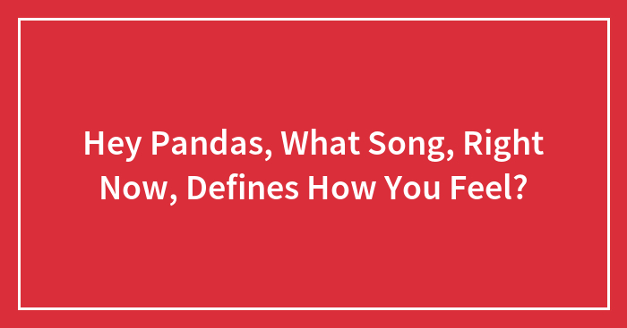 Hey Pandas, What Song, Right Now, Defines How You Feel?